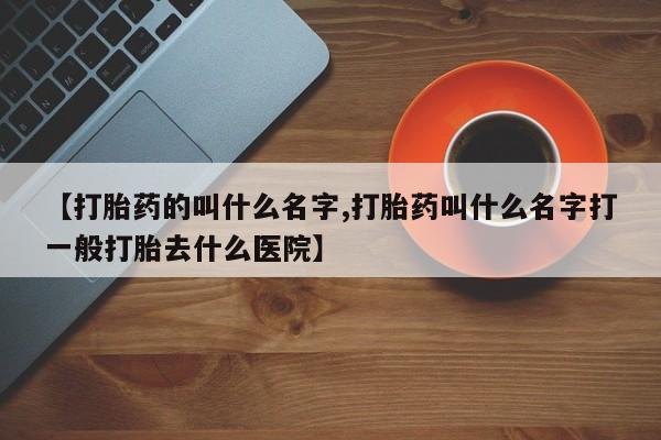 打胎药哪里能买到意外怀孕咨询【打胎药的叫什么名字,打胎药叫什么名字打一般打胎去什么医院】