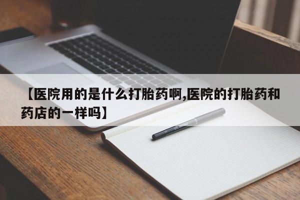 打胎药哪里能买到意外怀孕咨询【医院用的是什么打胎药啊,医院的打胎药和药店的一样吗】