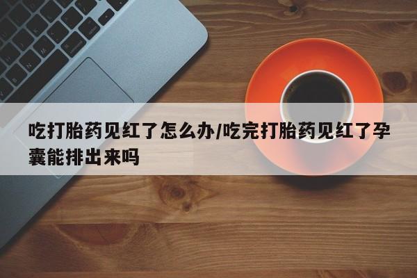 打胎药哪里能买到意外怀孕咨询吃打胎药见红了怎么办/吃完打胎药见红了孕囊能排出来吗