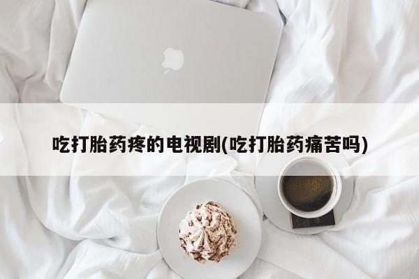 打胎药哪里能买到意外怀孕咨询吃打胎药疼的电视剧(吃打胎药痛苦吗)