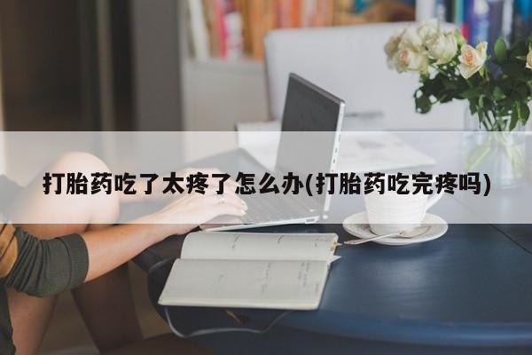 打胎药哪里能买到意外怀孕咨询打胎药吃了太疼了怎么办(打胎药吃完疼吗)