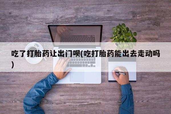打胎药哪里能买到意外怀孕咨询吃了打胎药让出门呗(吃打胎药能出去走动吗)