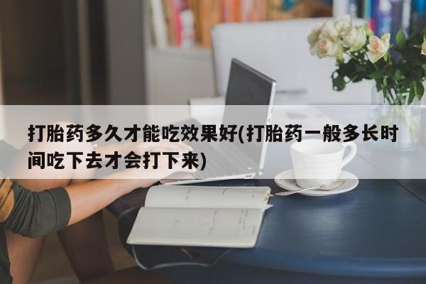 打胎药哪里能买到意外怀孕咨询打胎药多久才能吃效果好(打胎药一般多长时间吃下去才会打下来)