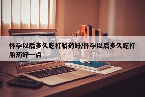 打胎药哪里能买到意外怀孕咨询怀孕以后多久吃打胎药好/怀孕以后多久吃打胎药好一点