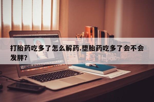 打胎药哪里能买到意外怀孕咨询打胎药吃多了怎么解药.堕胎药吃多了会不会发胖？