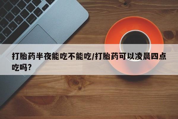 打胎药哪里能买到意外怀孕咨询打胎药半夜能吃不能吃/打胎药可以凌晨四点吃吗?