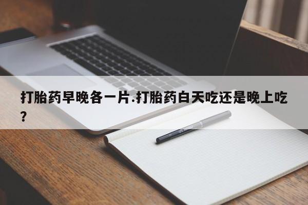 打胎药哪里能买到意外怀孕咨询打胎药早晚各一片.打胎药白天吃还是晚上吃？