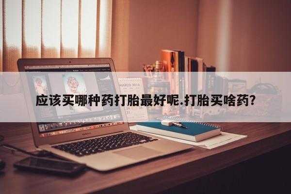 打胎药哪里能买到意外怀孕咨询应该买哪种药打胎最好呢.打胎买啥药？