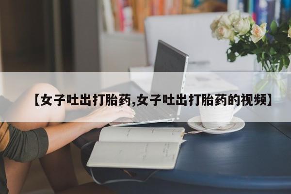 打胎药哪里能买到意外怀孕咨询【女子吐出打胎药,女子吐出打胎药的视频】