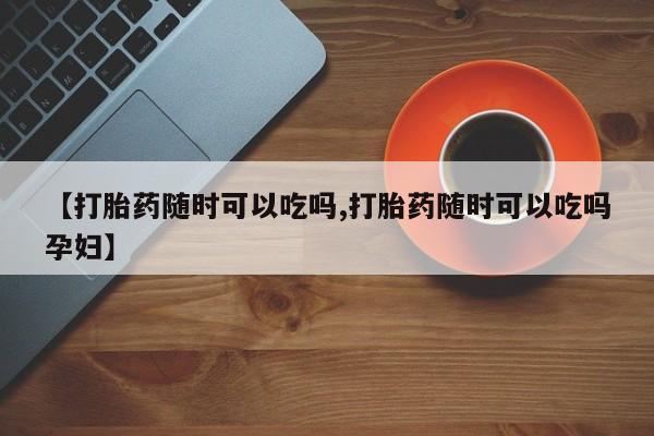 打胎药哪里能买到意外怀孕咨询【打胎药随时可以吃吗,打胎药随时可以吃吗孕妇】