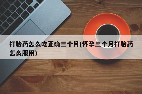 打胎药哪里能买到意外怀孕咨询打胎药怎么吃正确三个月(怀孕三个月打胎药怎么服用)