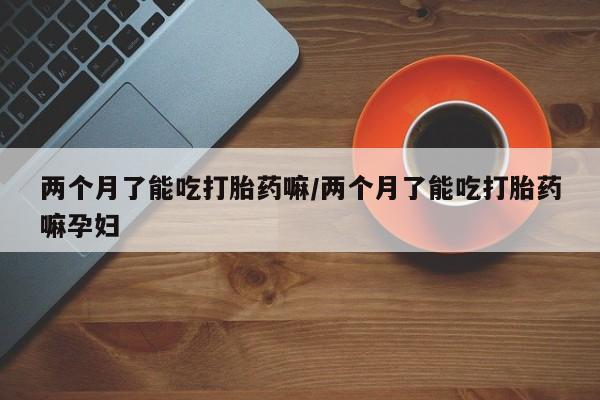 打胎药哪里能买到意外怀孕咨询两个月了能吃打胎药嘛/两个月了能吃打胎药嘛孕妇