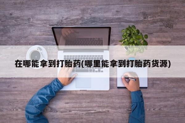 打胎药哪里能买到意外怀孕咨询在哪能拿到打胎药(哪里能拿到打胎药货源)