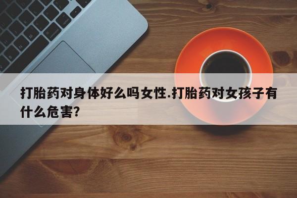 打胎药哪里能买到意外怀孕咨询打胎药对身体好么吗女性.打胎药对女孩子有什么危害？