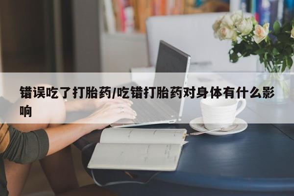 打胎药哪里能买到意外怀孕咨询错误吃了打胎药/吃错打胎药对身体有什么影响