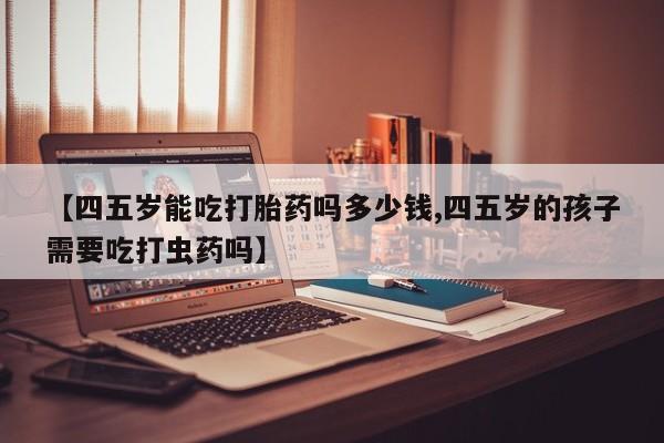 打胎药哪里能买到意外怀孕咨询【四五岁能吃打胎药吗多少钱,四五岁的孩子需要吃打虫药吗】