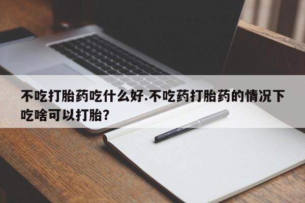 打胎药哪里能买到意外怀孕咨询不吃打胎药吃什么好.不吃药打胎药的情况下吃啥可以打胎？