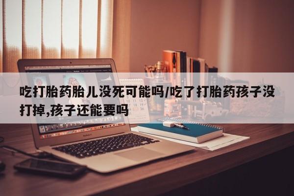 打胎药哪里能买到意外怀孕咨询吃打胎药胎儿没死可能吗/吃了打胎药孩子没打掉,孩子还能要吗