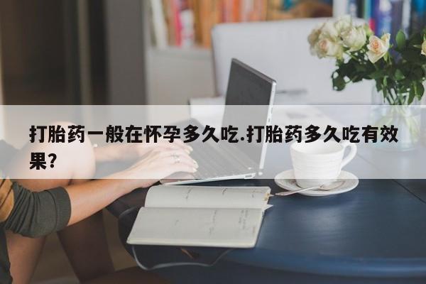 打胎药哪里能买到意外怀孕咨询打胎药一般在怀孕多久吃.打胎药多久吃有效果？