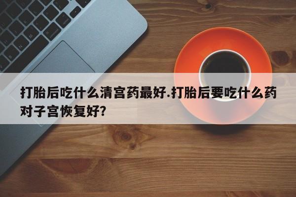 打胎药哪里能买到意外怀孕咨询打胎后吃什么清宫药最好.打胎后要吃什么药对子宫恢复好？