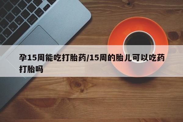 打胎药哪里能买到意外怀孕咨询孕15周能吃打胎药/15周的胎儿可以吃药打胎吗