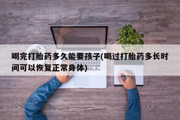 打胎药哪里能买到意外怀孕咨询喝完打胎药多久能要孩子(喝过打胎药多长时间可以恢复正常身体)