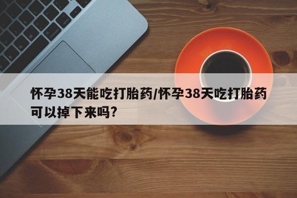 打胎药哪里能买到意外怀孕咨询怀孕38天能吃打胎药/怀孕38天吃打胎药可以掉下来吗?