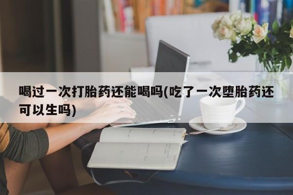 打胎药哪里能买到意外怀孕咨询喝过一次打胎药还能喝吗(吃了一次堕胎药还可以生吗)