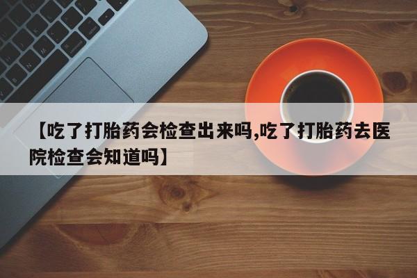 打胎药哪里能买到意外怀孕咨询【吃了打胎药会检查出来吗,吃了打胎药去医院检查会知道吗】