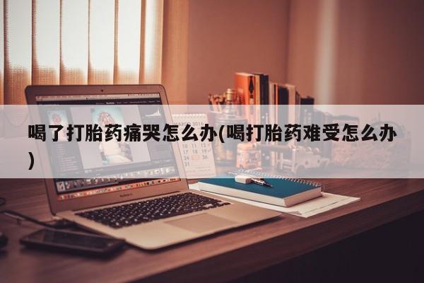打胎药哪里能买到意外怀孕咨询喝了打胎药痛哭怎么办(喝打胎药难受怎么办)