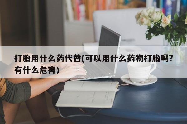 打胎药哪里能买到意外怀孕咨询打胎用什么药代替(可以用什么药物打胎吗?有什么危害)