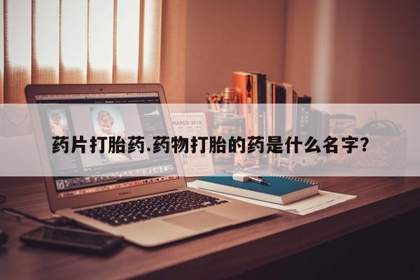 打胎药哪里能买到意外怀孕咨询药片打胎药.药物打胎的药是什么名字？