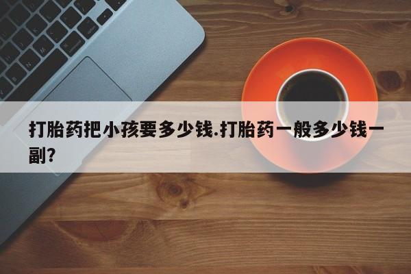 打胎药哪里能买到意外怀孕咨询打胎药把小孩要多少钱.打胎药一般多少钱一副？