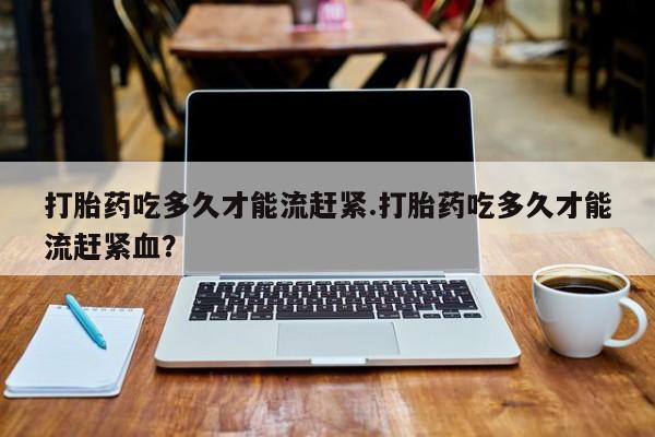 打胎药哪里能买到意外怀孕咨询打胎药吃多久才能流赶紧.打胎药吃多久才能流赶紧血？