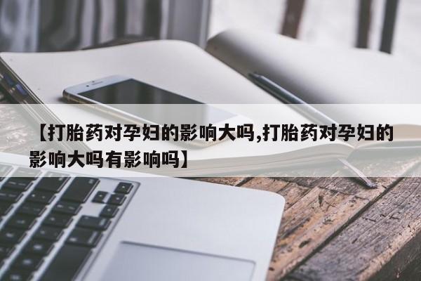打胎药哪里能买到意外怀孕咨询【打胎药对孕妇的影响大吗,打胎药对孕妇的影响大吗有影响吗】