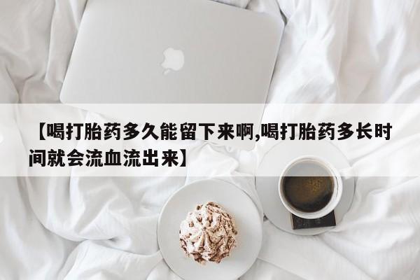 打胎药哪里能买到意外怀孕咨询【喝打胎药多久能留下来啊,喝打胎药多长时间就会流血流出来】