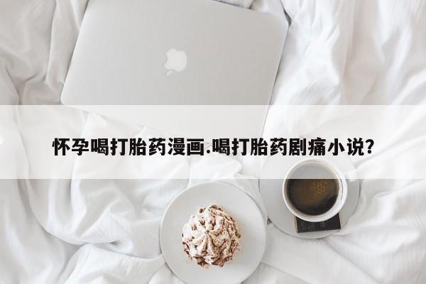 打胎药哪里能买到意外怀孕咨询怀孕喝打胎药漫画.喝打胎药剧痛小说？