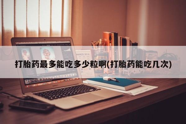 打胎药哪里能买到意外怀孕咨询打胎药最多能吃多少粒啊(打胎药能吃几次)