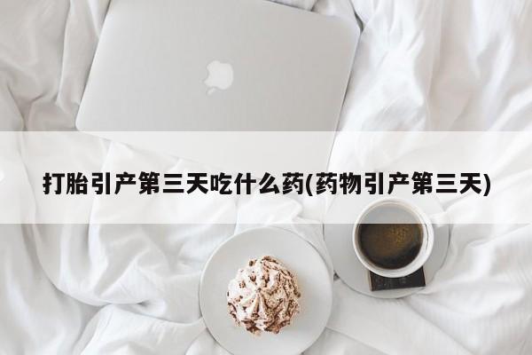打胎药哪里能买到意外怀孕咨询打胎引产第三天吃什么药(药物引产第三天)