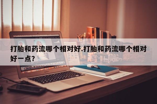 打胎药哪里能买到意外怀孕咨询打胎和药流哪个相对好.打胎和药流哪个相对好一点？