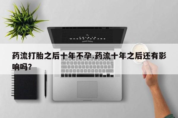 打胎药哪里能买到意外怀孕咨询药流打胎之后十年不孕.药流十年之后还有影响吗？