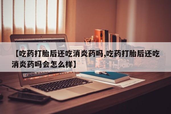 打胎药哪里能买到意外怀孕咨询【吃药打胎后还吃消炎药吗,吃药打胎后还吃消炎药吗会怎么样】