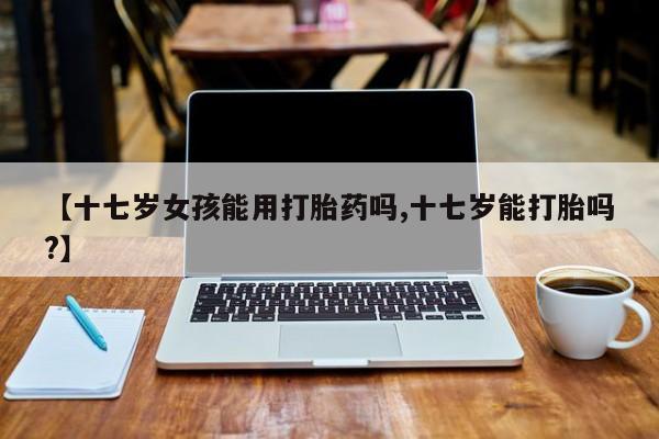 打胎药哪里能买到意外怀孕咨询【十七岁女孩能用打胎药吗,十七岁能打胎吗?】