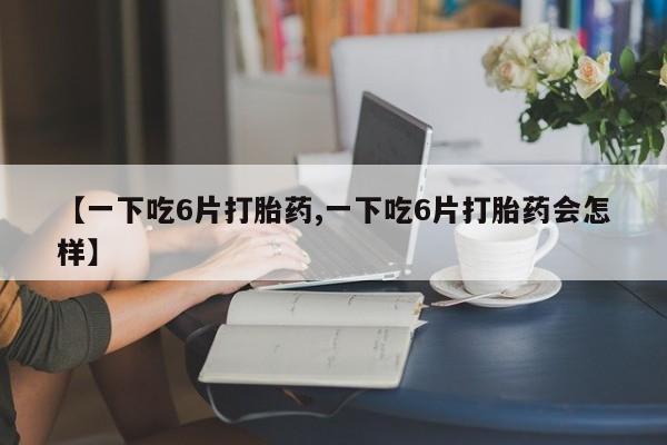 打胎药哪里能买到意外怀孕咨询【一下吃6片打胎药,一下吃6片打胎药会怎样】