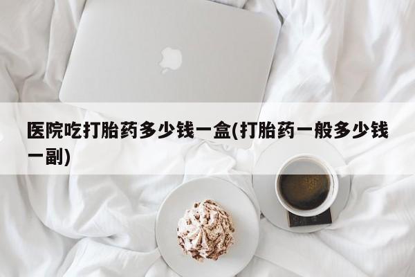 打胎药哪里能买到意外怀孕咨询医院吃打胎药多少钱一盒(打胎药一般多少钱一副)