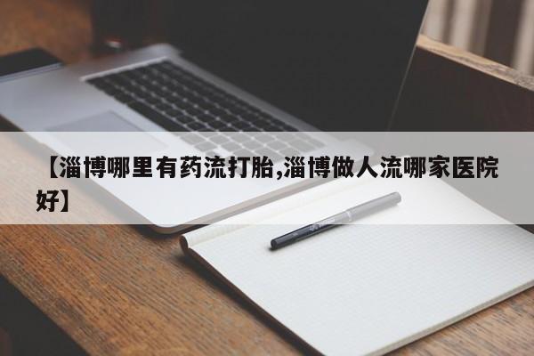 打胎药哪里能买到意外怀孕咨询【淄博哪里有药流打胎,淄博做人流哪家医院好】