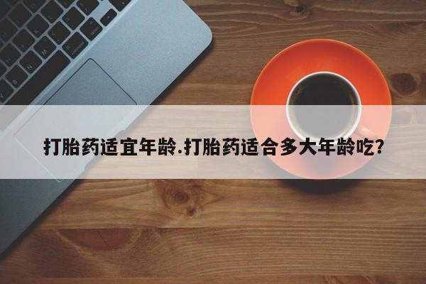 打胎药哪里能买到意外怀孕咨询打胎药适宜年龄.打胎药适合多大年龄吃？