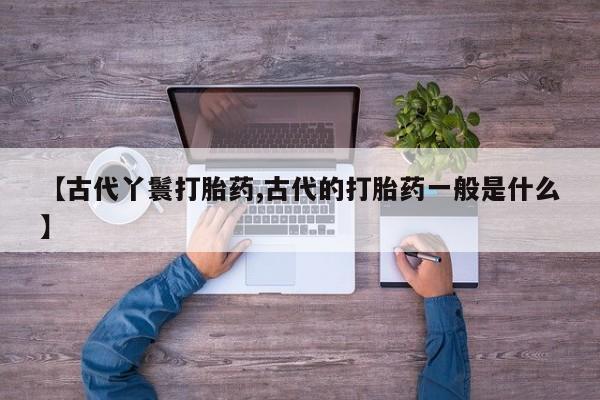 打胎药哪里能买到意外怀孕咨询【古代丫鬟打胎药,古代的打胎药一般是什么】