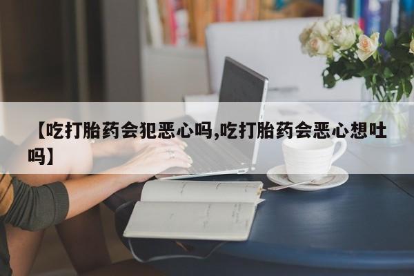 打胎药哪里能买到意外怀孕咨询【吃打胎药会犯恶心吗,吃打胎药会恶心想吐吗】