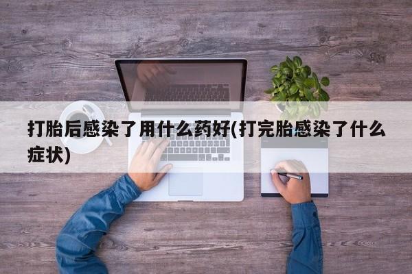 打胎药哪里能买到意外怀孕咨询打胎后感染了用什么药好(打完胎感染了什么症状)